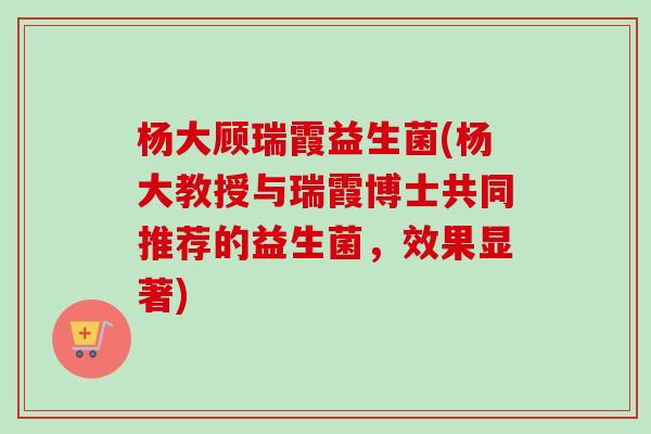 杨大顾瑞霞益生菌(杨大教授与瑞霞博士共同推荐的益生菌，效果显著)
