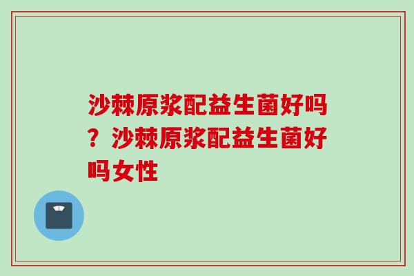 沙棘原浆配益生菌好吗?沙棘原浆配益生菌好吗女性 沙棘原浆配益生菌好吗?沙棘原浆配益生菌好吗女性