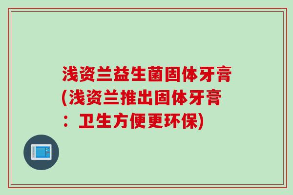 浅资兰益生菌固体牙膏(浅资兰推出固体牙膏:卫生方便更环保) 浅资兰益生菌固体牙膏(浅资兰推出固体牙膏:卫生方便更环保)