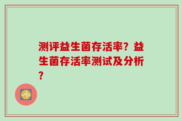 测评益生菌存活率?益生菌存活率测试及分析? 测评益生菌存活率?益生菌存活率测试及分析?
