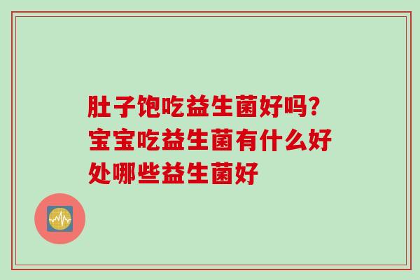 肚子饱吃益生菌好吗?宝宝吃益生菌有什么好处哪些益生菌好 肚子饱吃益生菌好吗?宝宝吃益生菌有什么好处哪些益生菌好