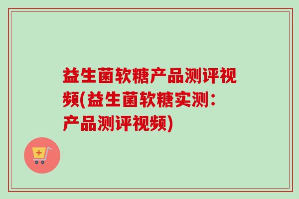 益生菌软糖产品测评视频(益生菌软糖实测：产品测评视频)