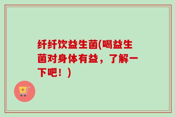 纤纤饮益生菌(喝益生菌对身体有益，了解一下吧！)