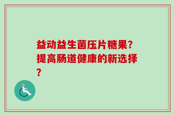 益动益生菌压片糖果?提高肠道健康的新选择? 益动益生菌压片糖果?提高肠道健康的新选择?