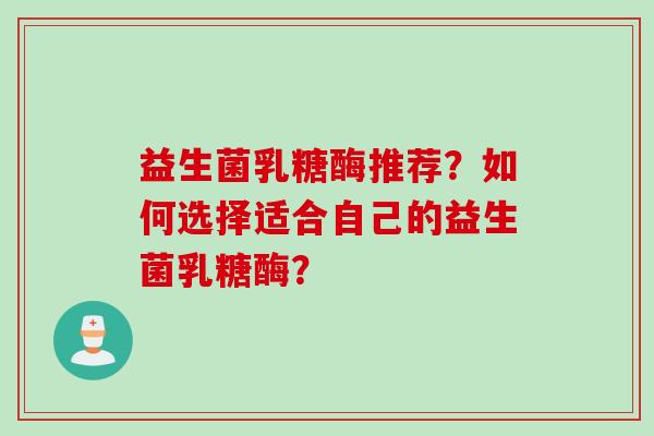 益生菌乳糖酶推荐?如何选择适合自己的益生菌乳糖酶? 益生菌乳糖酶推荐?如何选择适合自己的益生菌乳糖酶?