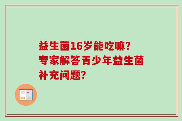 益生菌16岁能吃嘛?专家解答青少年益生菌补充问题? 益生菌16岁能吃嘛?专家解答青少年益生菌补充问题?