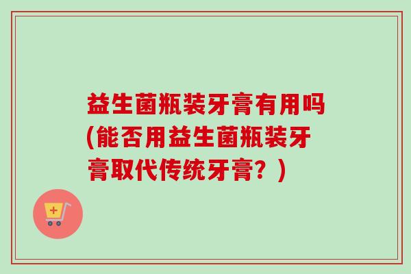 益生菌瓶装牙膏有用吗(能否用益生菌瓶装牙膏取代传统牙膏？)