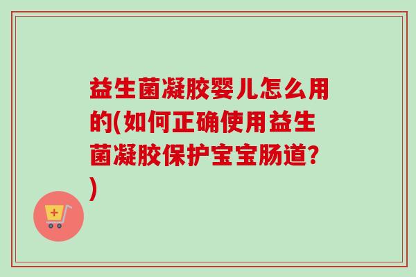 益生菌凝胶婴儿怎么用的(如何正确使用益生菌凝胶保护宝宝肠道？)
