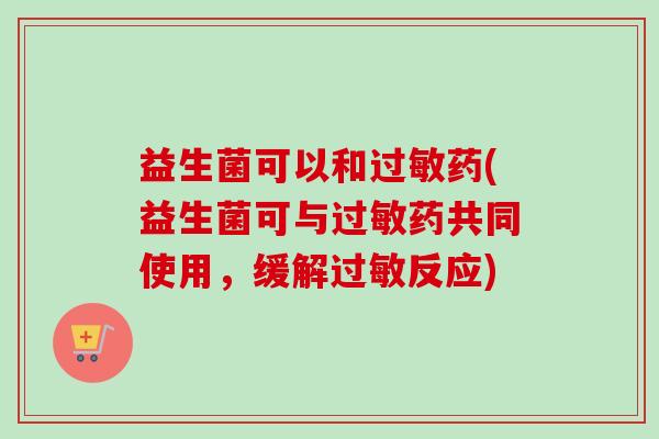 益生菌可以和过敏药(益生菌可与过敏药共同使用，缓解过敏反应)