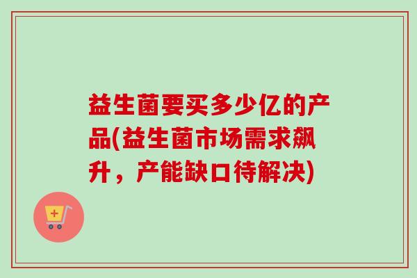 益生菌要买多少亿的产品(益生菌市场需求飙升，产能缺口待解决)