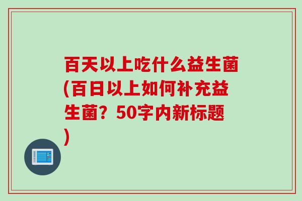 百天以上吃什么益生菌(百日以上如何补充益生菌?50字内新标题) 百天以上吃什么益生菌(百日以上如何补充益生菌?50字内新标题)
