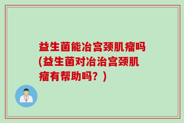 益生菌能冶宫颈吗(益生菌对冶宫颈有帮助吗？)
