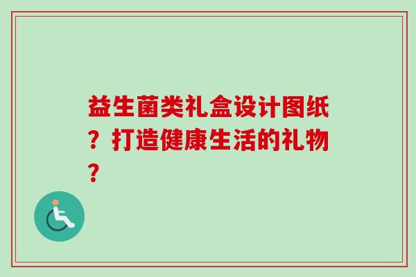 益生菌类礼盒设计图纸？打造健康生活的礼物？