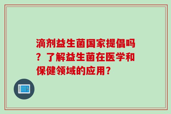 滴剂益生菌国家提倡吗？了解益生菌在医学和保健领域的应用？
