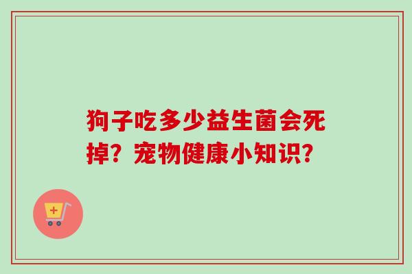 狗子吃多少益生菌会死掉?宠物健康小知识? 狗子吃多少益生菌会死掉?宠物健康小知识?