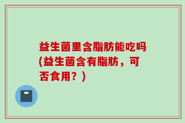 益生菌里含脂肪能吃吗(益生菌含有脂肪，可否食用？)