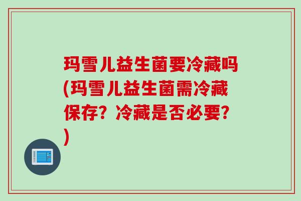 玛雪儿益生菌要冷藏吗(玛雪儿益生菌需冷藏保存？冷藏是否必要？)