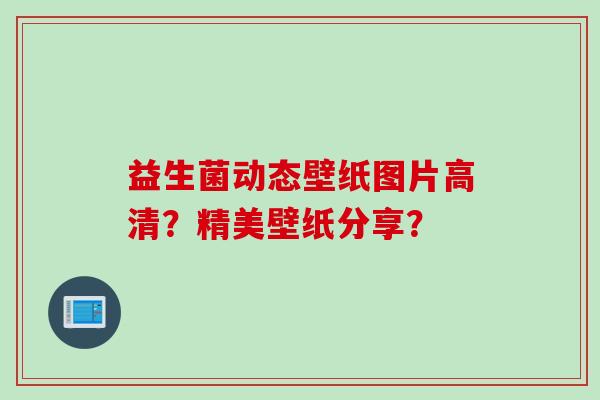 益生菌动态壁纸图片高清？精美壁纸分享？