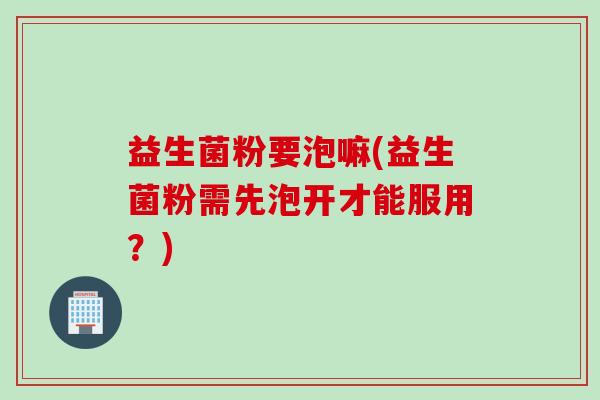 益生菌粉要泡嘛(益生菌粉需先泡开才能服用？)