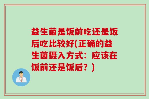 益生菌是饭前吃还是饭后吃比较好(正确的益生菌摄入方式:应该在饭前还是饭后?) 益生菌是饭前吃还是饭后吃比较好(正确的益生菌摄入方式:应该在饭前还是饭后?)