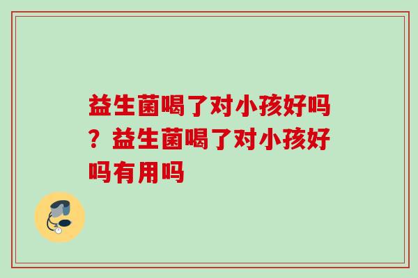 益生菌喝了对小孩好吗？益生菌喝了对小孩好吗有用吗
