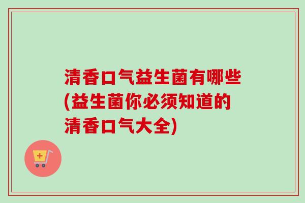 清香口气益生菌有哪些(益生菌你必须知道的清香口气大全)