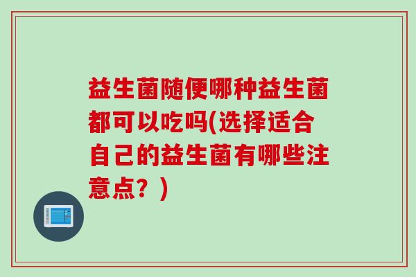 益生菌随便哪种益生菌都可以吃吗(选择适合自己的益生菌有哪些注意点？)