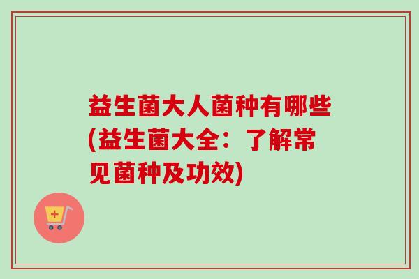 益生菌大人菌种有哪些(益生菌大全:了解常见菌种及功效) 益生菌大人菌种有哪些(益生菌大全:了解常见菌种及功效)