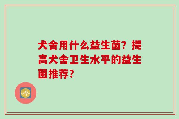 犬舍用什么益生菌?提高犬舍卫生水平的益生菌推荐? 犬舍用什么益生菌?提高犬舍卫生水平的益生菌推荐?