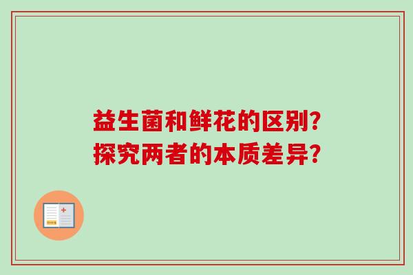 益生菌和鲜花的区别?探究两者的本质差异? 益生菌和鲜花的区别?探究两者的本质差异?