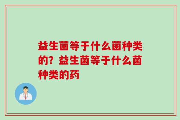 益生菌等于什么菌种类的?益生菌等于什么菌种类的药 益生菌等于什么菌种类的?益生菌等于什么菌种类的药