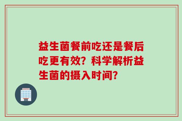 益生菌餐前吃还是餐后吃更有效?科学解析益生菌的摄入时间? 益生菌餐前吃还是餐后吃更有效?科学解析益生菌的摄入时间?