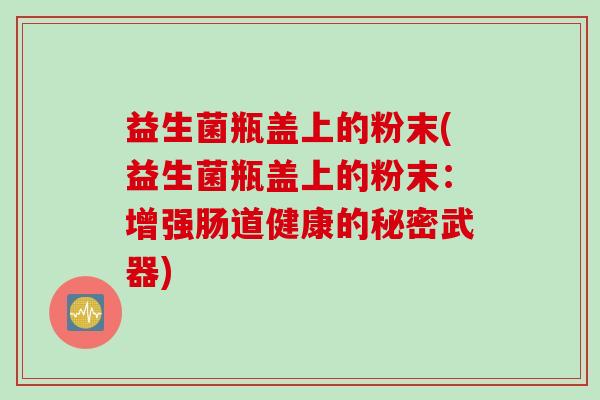 益生菌瓶盖上的粉末(益生菌瓶盖上的粉末：增强肠道健康的秘密武器)
