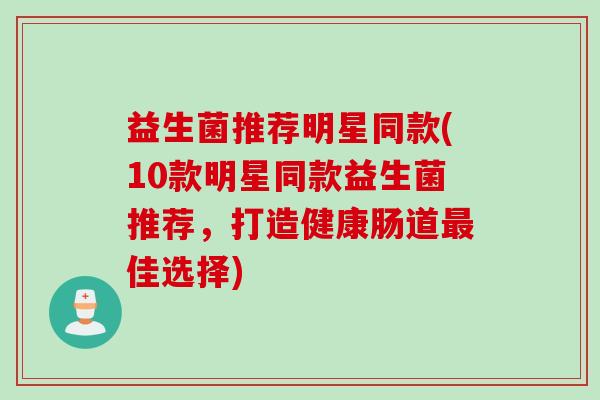 益生菌推荐明星同款(10款明星同款益生菌推荐，打造健康肠道佳选择)