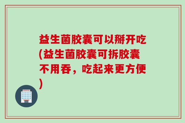益生菌胶囊可以掰开吃(益生菌胶囊可拆胶囊不用吞，吃起来更方便)