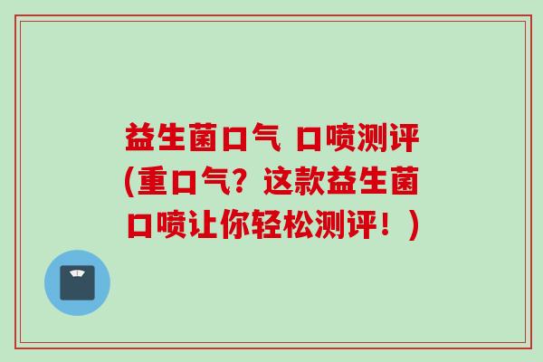 益生菌口气 口喷测评(重口气？这款益生菌口喷让你轻松测评！)