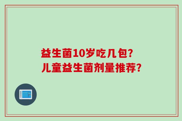 益生菌10岁吃几包?儿童益生菌剂量推荐? 益生菌10岁吃几包?儿童益生菌剂量推荐?