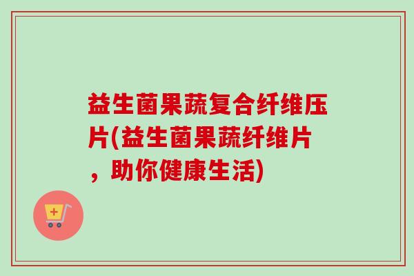 益生菌果蔬复合纤维压片(益生菌果蔬纤维片，助你健康生活)