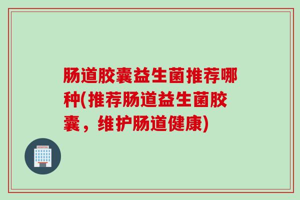 肠道胶囊益生菌推荐哪种(推荐肠道益生菌胶囊,维护肠道健康) 肠道胶囊益生菌推荐哪种(推荐肠道益生菌胶囊,维护肠道健康)
