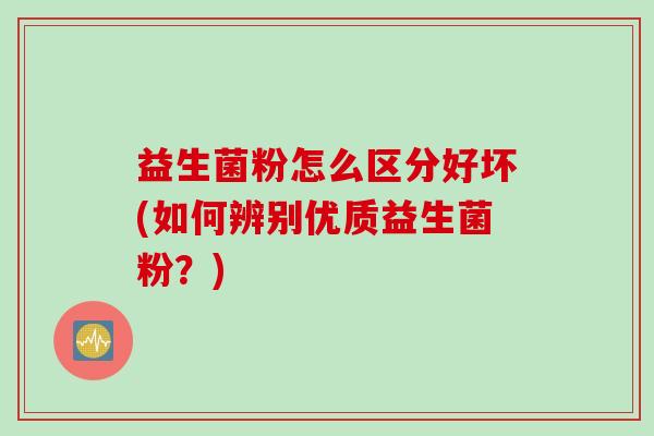 益生菌粉怎么区分好坏(如何辨别优质益生菌粉?) 益生菌粉怎么区分好坏(如何辨别优质益生菌粉?)