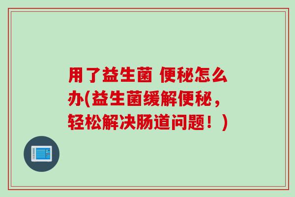 用了益生菌 便秘怎么办(益生菌缓解便秘，轻松解决肠道问题！)
