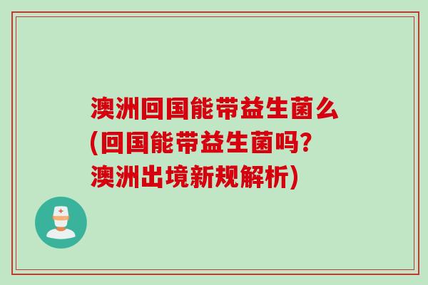 澳洲回国能带益生菌么(回国能带益生菌吗？澳洲出境新规解析)