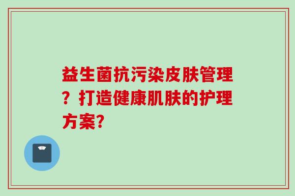 益生菌抗污染管理?打造健康的护理方案? 益生菌抗污染管理?打造健康的护理方案?
