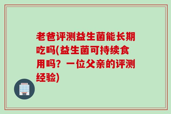 老爸评测益生菌能长期吃吗(益生菌可持续食用吗？一位父亲的评测经验)
