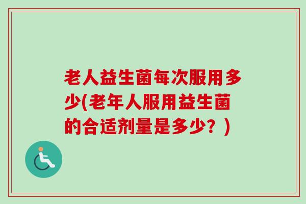 老人益生菌每次服用多少(老年人服用益生菌的合适剂量是多少？)