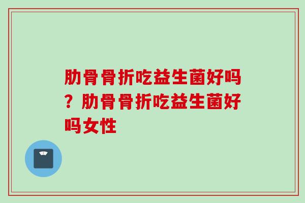 肋骨骨折吃益生菌好吗？肋骨骨折吃益生菌好吗女性