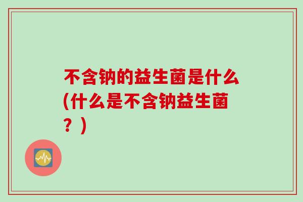 不含钠的益生菌是什么(什么是不含钠益生菌？)