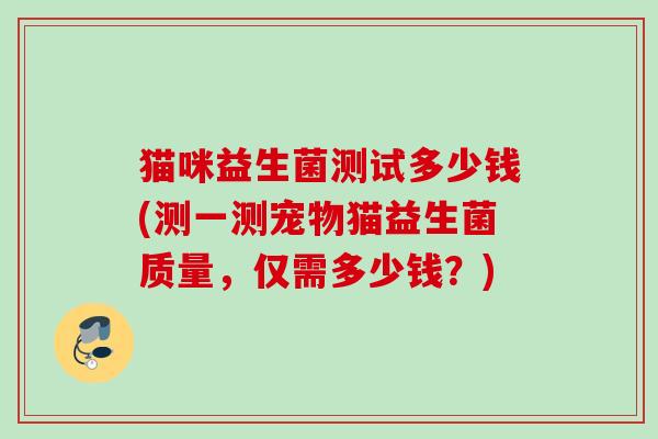 猫咪益生菌测试多少钱(测一测宠物猫益生菌质量,仅需多少钱?) 猫咪益生菌测试多少钱(测一测宠物猫益生菌质量,仅需多少钱?)