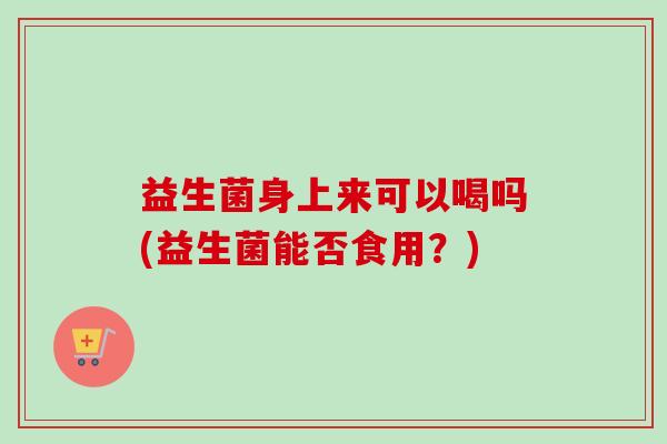 益生菌身上来可以喝吗(益生菌能否食用?) 益生菌身上来可以喝吗(益生菌能否食用?)