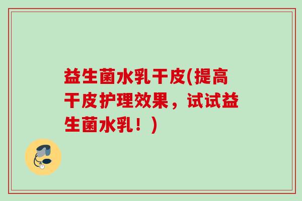 益生菌水乳干皮(提高干皮护理效果，试试益生菌水乳！)